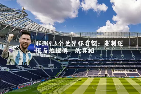 非洲9.5个世界杯名额：赛制逻辑与地理博弈的真相